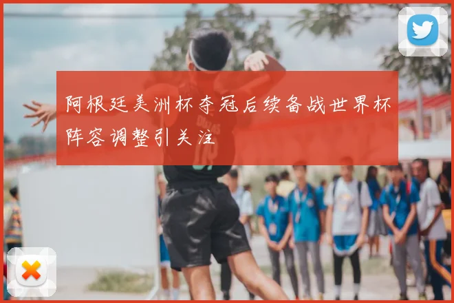 阿根廷美洲杯夺冠后续备战世界杯阵容调整引关注