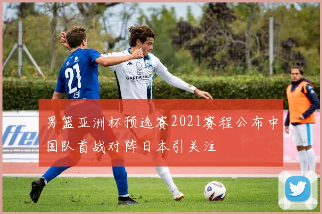 男篮亚洲杯预选赛2021赛程公布中国队首战对阵日本引关注