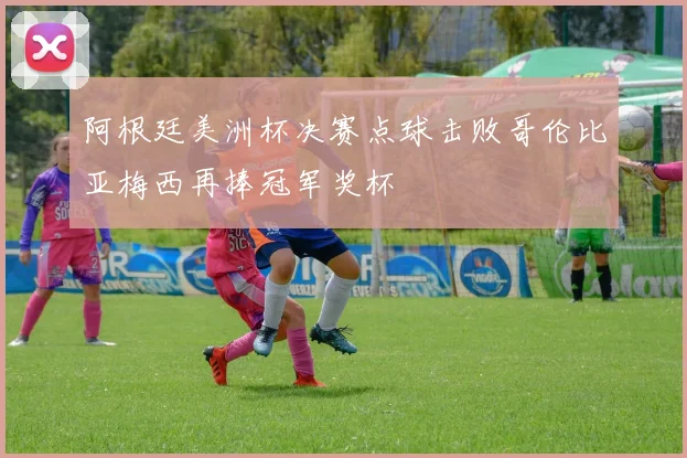 阿根廷美洲杯决赛点球击败哥伦比亚梅西再捧冠军奖杯