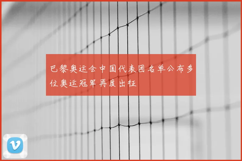 巴黎奥运会中国代表团名单公布多位奥运冠军再度出征