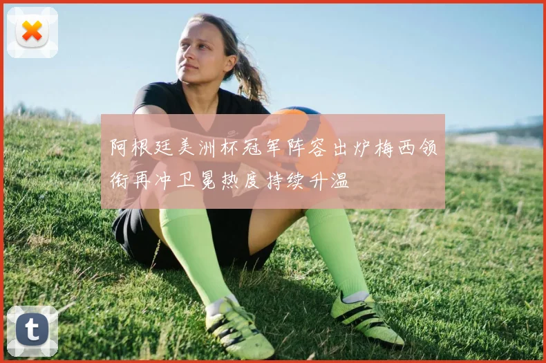 阿根廷美洲杯冠军阵容出炉梅西领衔再冲卫冕热度持续升温