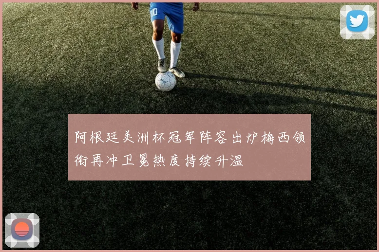 阿根廷美洲杯冠军阵容出炉梅西领衔再冲卫冕热度持续升温