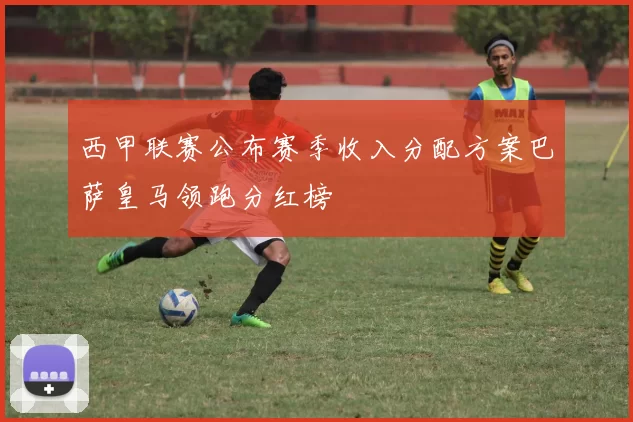 西甲联赛公布赛季收入分配方案巴萨皇马领跑分红榜