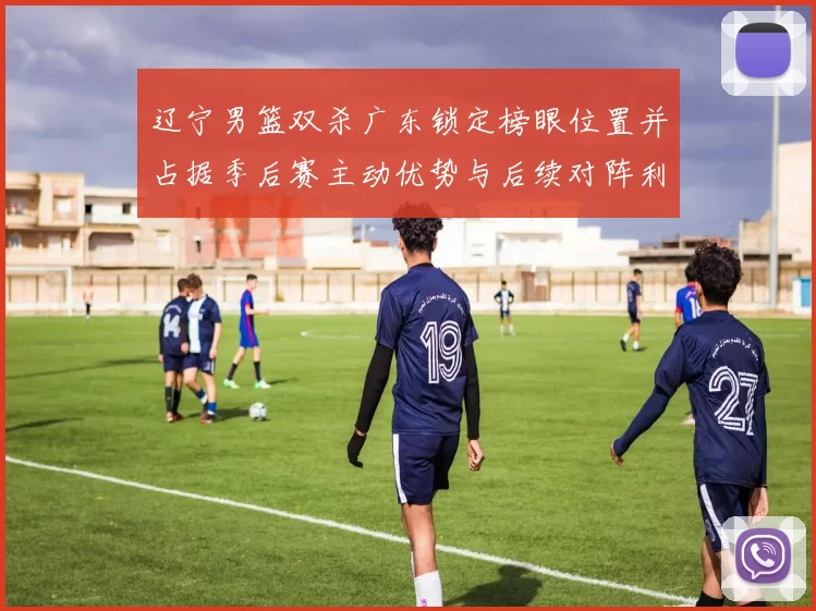 辽宁男篮双杀广东锁定榜眼位置并占据季后赛主动优势与后续对阵利好