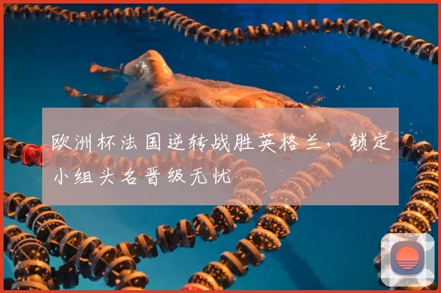 欧洲杯法国逆转战胜英格兰,锁定小组头名晋级无忧