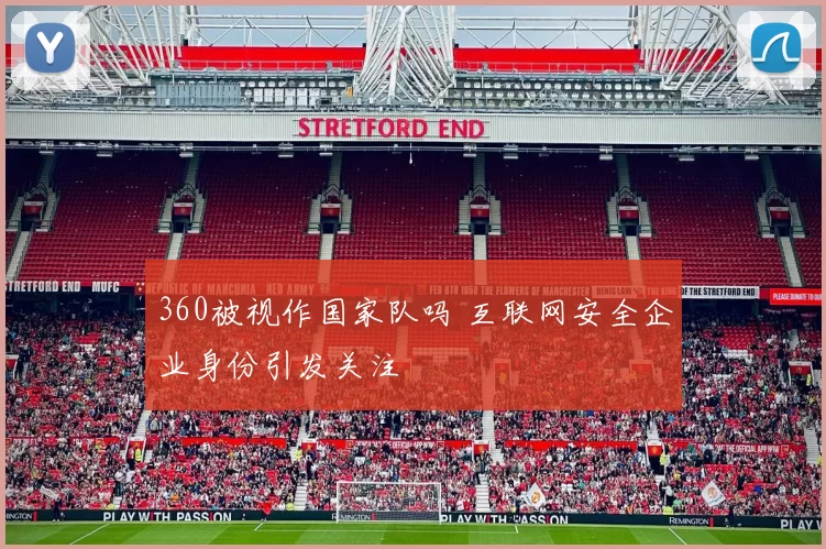 360被视作国家队吗 互联网安全企业身份引发关注
