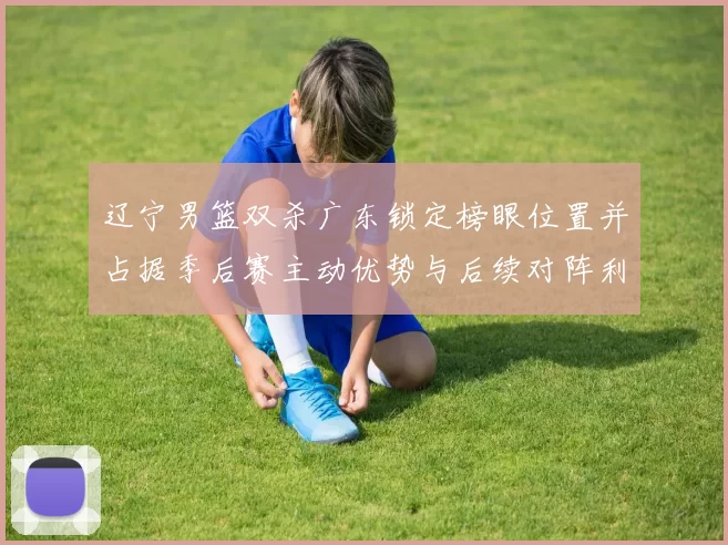 辽宁男篮双杀广东锁定榜眼位置并占据季后赛主动优势与后续对阵利好