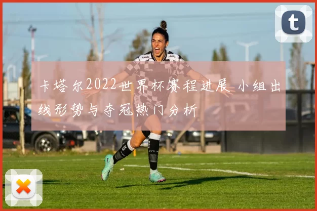 卡塔尔2022世界杯赛程进展 小组出线形势与夺冠热门分析