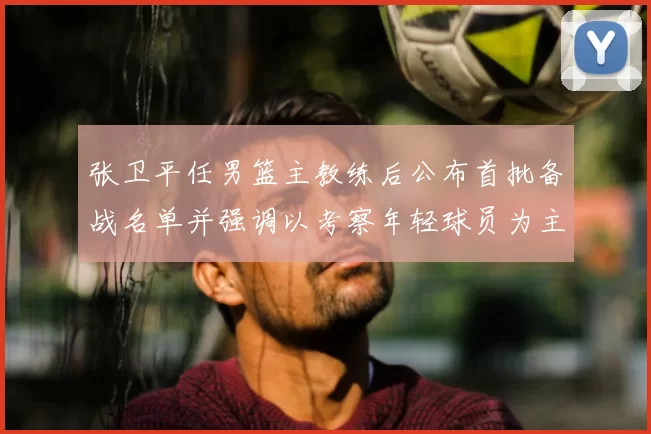 张卫平任男篮主教练后公布首批备战名单并强调以考察年轻球员为主