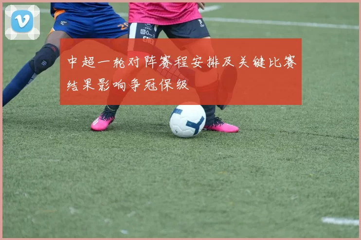 中超一轮对阵赛程安排及关键比赛结果影响争冠保级