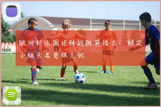 欧洲杯法国逆转战胜英格兰,锁定小组头名晋级无忧
