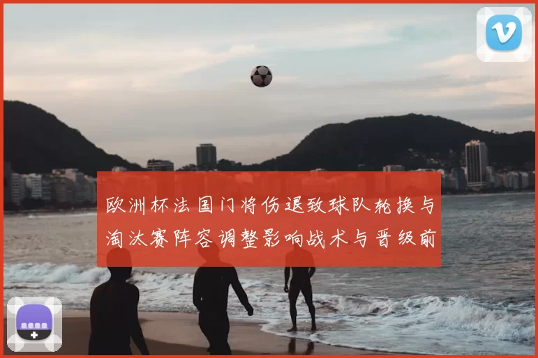 欧洲杯法国门将伤退致球队轮换与淘汰赛阵容调整影响战术与晋级前景