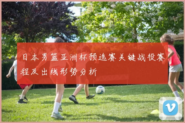 日本男篮亚洲杯预选赛关键战役赛程及出线形势分析
