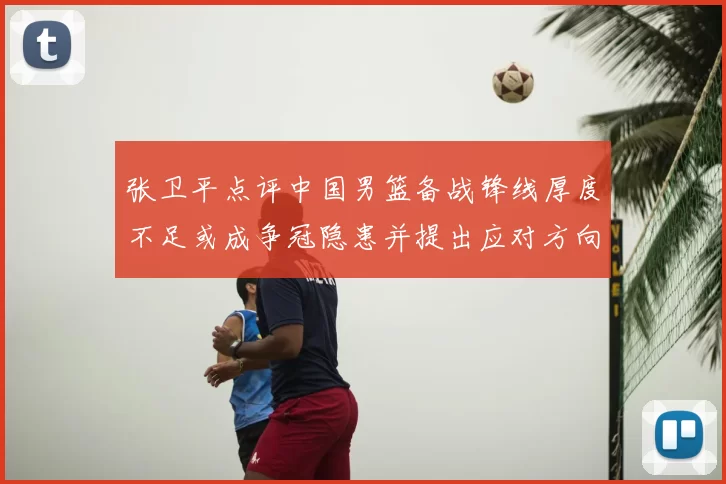 张卫平点评中国男篮备战锋线厚度不足或成争冠隐患并提出应对方向