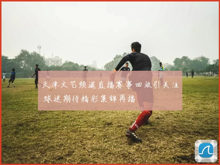 天津文艺频道直播赛事回放引关注 球迷期待精彩集锦再播