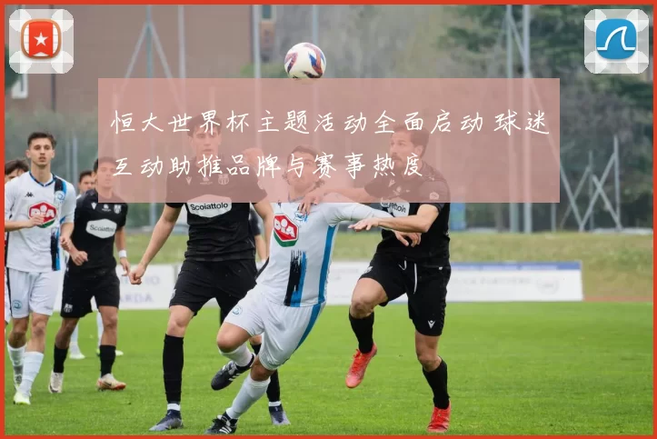 恒大世界杯主题活动全面启动 球迷互动助推品牌与赛事热度