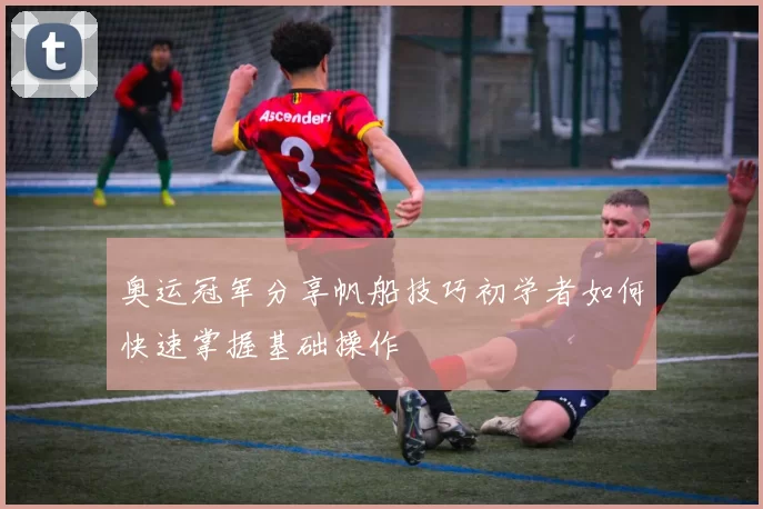 奥运冠军分享帆船技巧初学者如何快速掌握基础操作