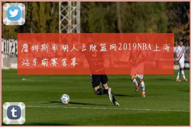 詹姆斯率湖人击败篮网2019NBA上海站季前赛落幕