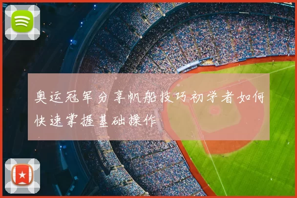 奥运冠军分享帆船技巧初学者如何快速掌握基础操作