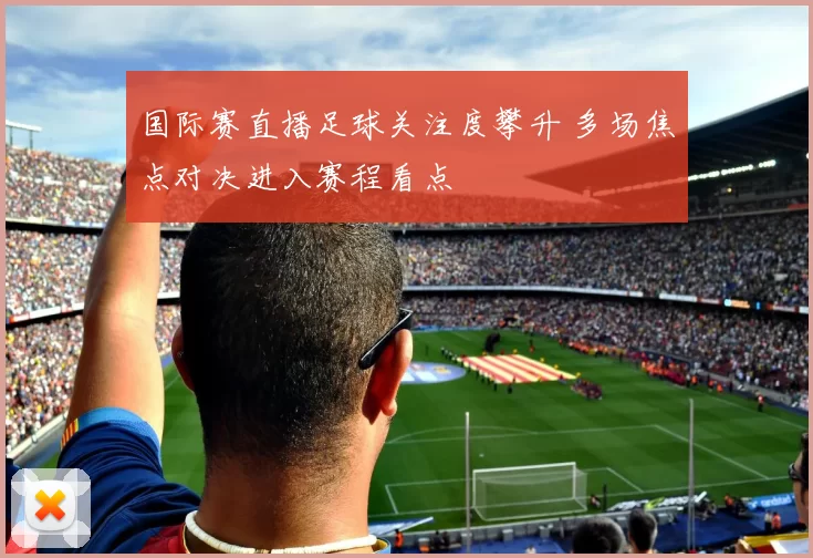 国际赛直播足球关注度攀升 多场焦点对决进入赛程看点