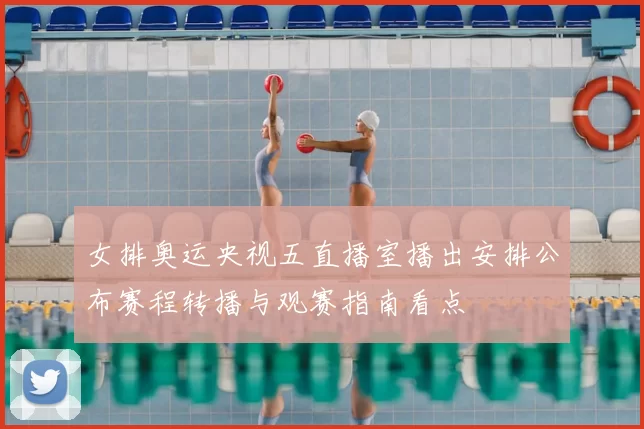 女排奥运央视五直播室播出安排公布赛程转播与观赛指南看点