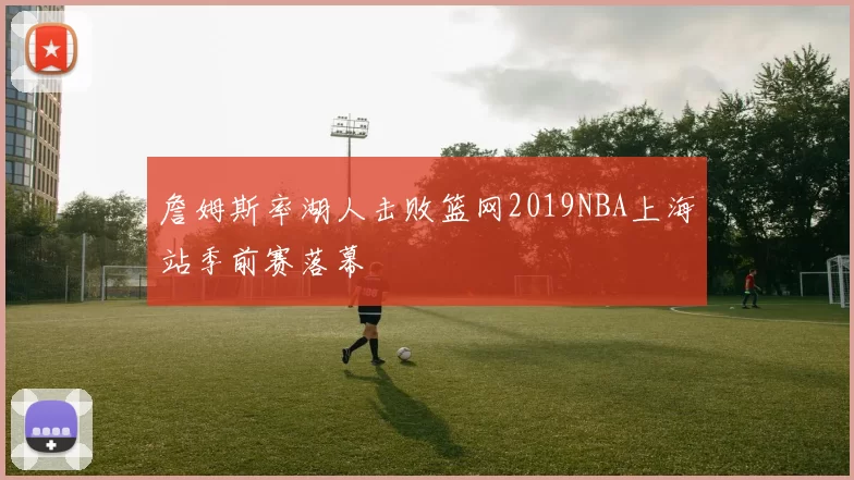 詹姆斯率湖人击败篮网2019NBA上海站季前赛落幕