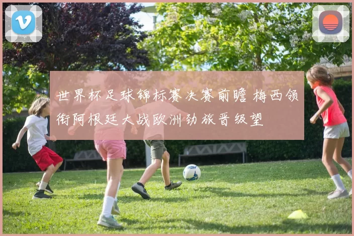 世界杯足球锦标赛决赛前瞻 梅西领衔阿根廷大战欧洲劲旅晋级望