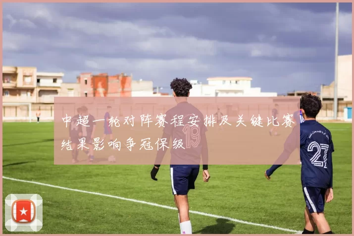 中超一轮对阵赛程安排及关键比赛结果影响争冠保级