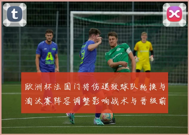 欧洲杯法国门将伤退致球队轮换与淘汰赛阵容调整影响战术与晋级前景