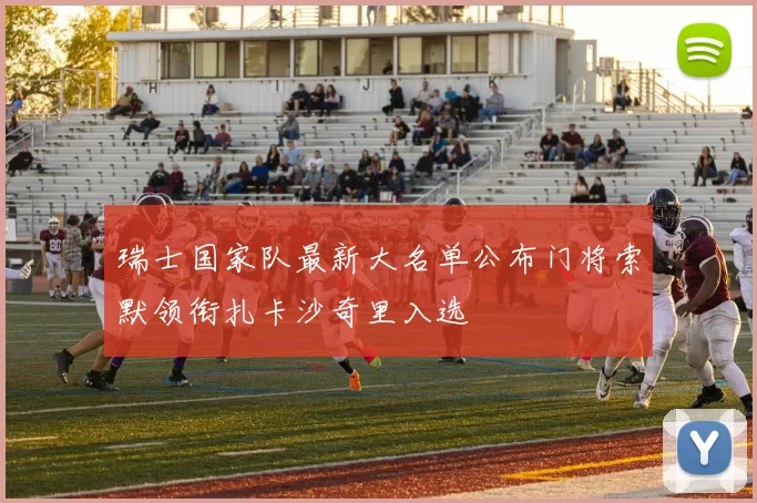 瑞士国家队最新大名单公布门将索默领衔扎卡沙奇里入选