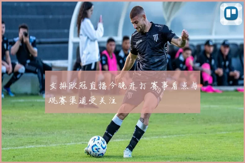 女排欧冠直播今晚开打 赛事看点与观赛渠道受关注