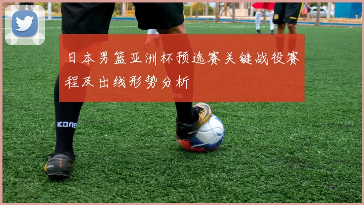 日本男篮亚洲杯预选赛关键战役赛程及出线形势分析
